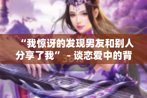 “我惊讶的发现男友和别人分享了我” - 谈恋爱中的背叛和破镜重圆