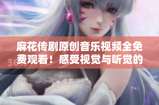 麻花传剧原创音乐视频全免费观看！感受视觉与听觉的双重震撼！