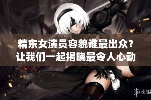 精东女演员容貌谁最出众？让我们一起揭晓最令人心动的角色！(1)