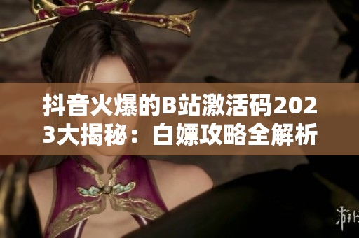 抖音火爆的B站激活码2023大揭秘：白嫖攻略全解析