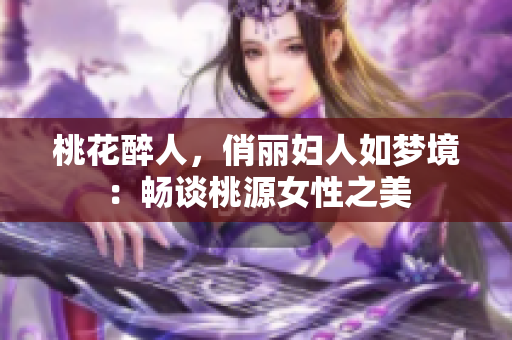 桃花醉人，俏丽妇人如梦境：畅谈桃源女性之美