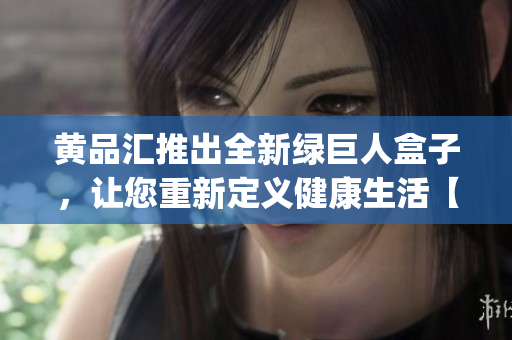黄品汇推出全新绿巨人盒子，让您重新定义健康生活【产品介绍】(1)