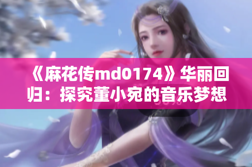 《麻花传md0174》华丽回归：探究董小宛的音乐梦想与青春迷茫