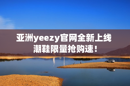 亚洲yeezy官网全新上线 潮鞋限量抢购速！