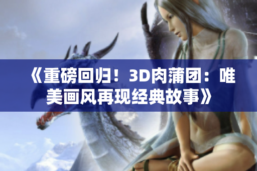 《重磅回归！3D肉蒲团：唯美画风再现经典故事》