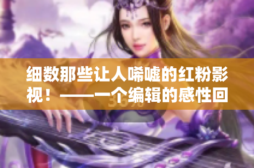 细数那些让人唏嘘的红粉影视！——一个编辑的感性回顾