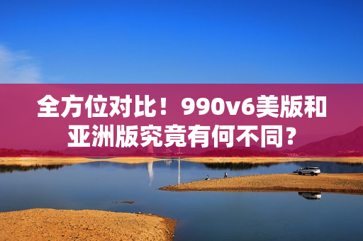 全方位对比！990v6美版和亚洲版究竟有何不同？