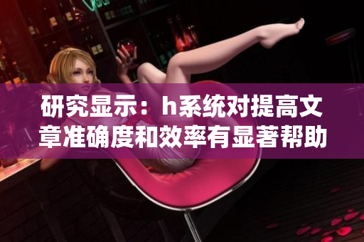研究显示：h系统对提高文章准确度和效率有显著帮助！