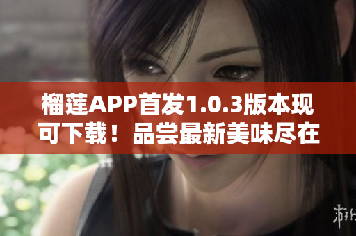 榴莲APP首发1.0.3版本现可下载！品尝最新美味尽在掌握