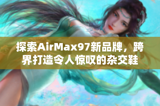 探索AirMax97新品牌，跨界打造令人惊叹的杂交鞋