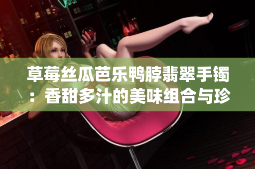 草莓丝瓜芭乐鸭脖翡翠手镯：香甜多汁的美味组合与珍贵饰品同框(1)