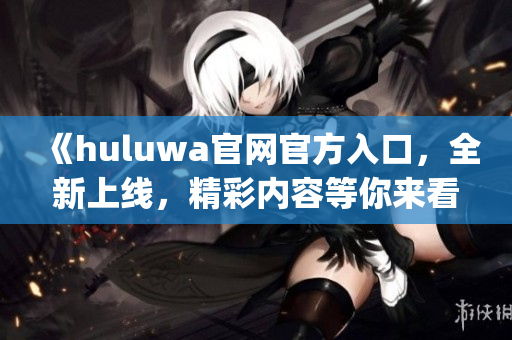 《huluwa官网官方入口，全新上线，精彩内容等你来看！》(1)