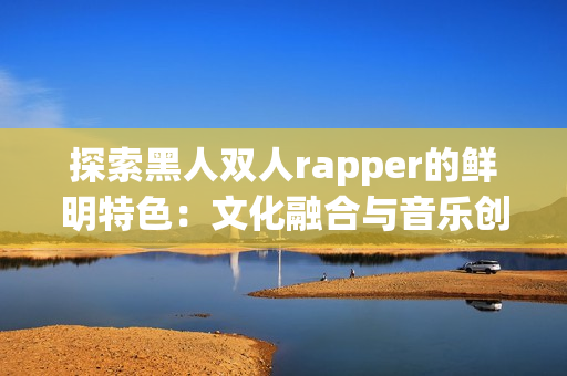 探索黑人双人rapper的鲜明特色：文化融合与音乐创新