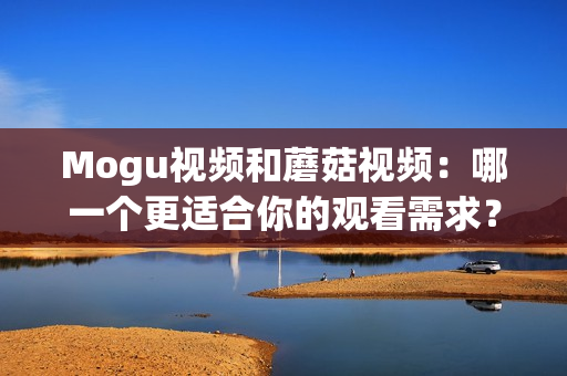 Mogu视频和蘑菇视频：哪一个更适合你的观看需求？