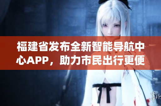 福建省发布全新智能导航中心APP，助力市民出行更便捷更高效(1)