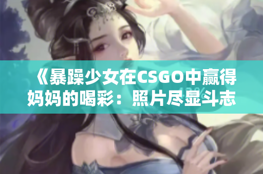 《暴躁少女在CSGO中赢得妈妈的喝彩：照片尽显斗志》