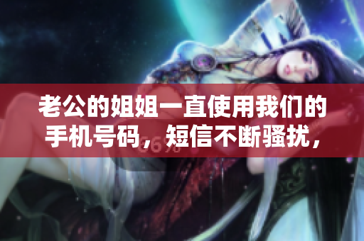 老公的姐姐一直使用我们的手机号码，短信不断骚扰，让我们烦恼不已！