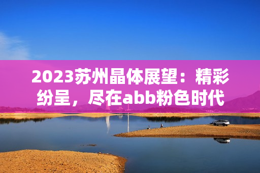 2023苏州晶体展望：精彩纷呈，尽在abb粉色时代