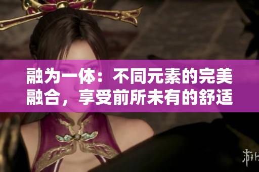 融为一体：不同元素的完美融合，享受前所未有的舒适。
