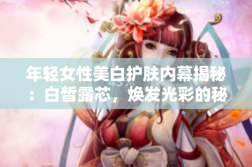 年轻女性美白护肤内幕揭秘：白皙露芯，焕发光彩的秘诀揭开面纱！