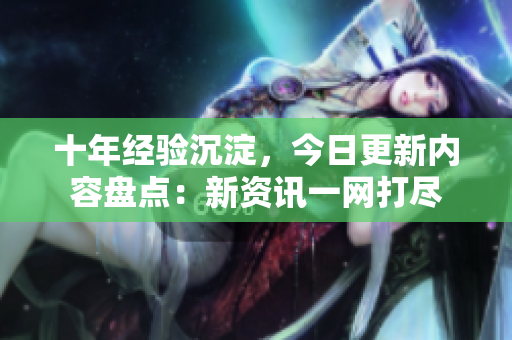 十年经验沉淀，今日更新内容盘点：新资讯一网打尽