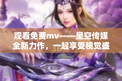 观看免费mv——星空传媒全新力作，一起享受视觉盛宴！