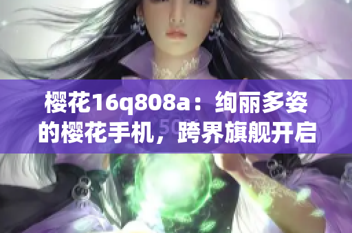 樱花16q808a：绚丽多姿的樱花手机，跨界旗舰开启新时代(1)