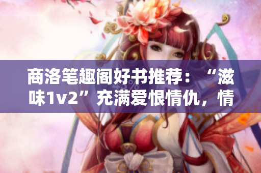 商洛笔趣阁好书推荐：“滋味1v2”充满爱恨情仇，情节扣人心弦！