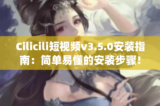 Cilicili短视频v3.5.0安装指南：简单易懂的安装步骤！(1)