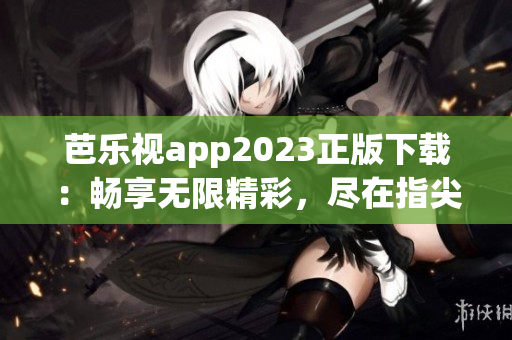 芭乐视app2023正版下载：畅享无限精彩，尽在指尖掌控