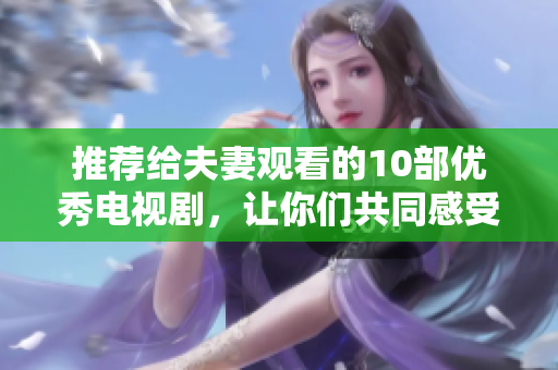 推荐给夫妻观看的10部优秀电视剧，让你们共同感受爱情，不一样的人生体验！