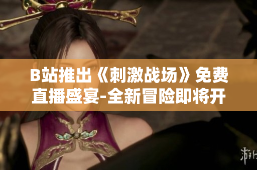 B站推出《刺激战场》免费直播盛宴-全新冒险即将开启