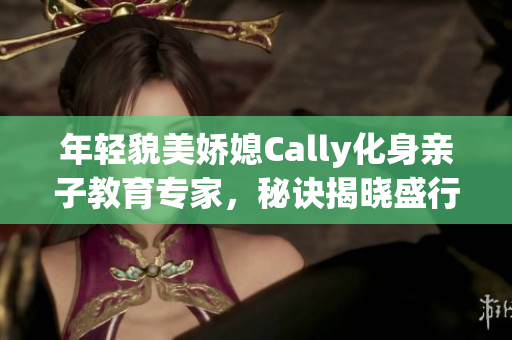 年轻貌美娇媳Cally化身亲子教育专家，秘诀揭晓盛行育儿新潮流