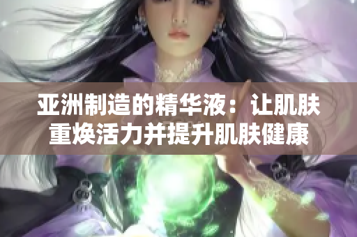 亚洲制造的精华液：让肌肤重焕活力并提升肌肤健康