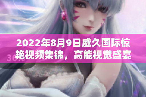 2022年8月9日威久国际惊艳视频集锦，高能视觉盛宴等你来！