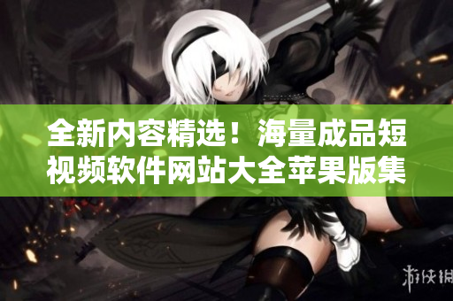 全新内容精选！海量成品短视频软件网站大全苹果版集结