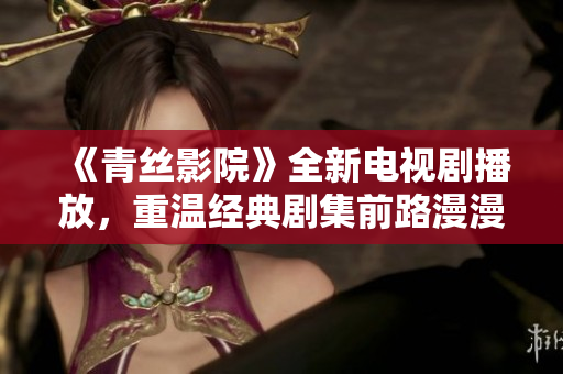 《青丝影院》全新电视剧播放，重温经典剧集前路漫漫！