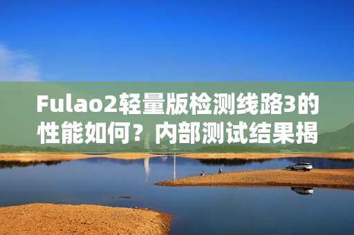 Fulao2轻量版检测线路3的性能如何？内部测试结果揭晓