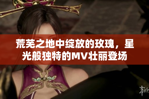荒芜之地中绽放的玫瑰，星光般独特的MV壮丽登场