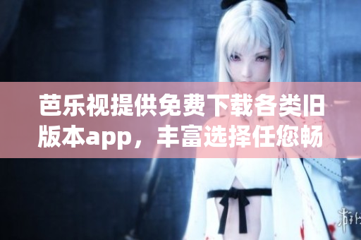 芭乐视提供免费下载各类旧版本app，丰富选择任您畅玩(1)