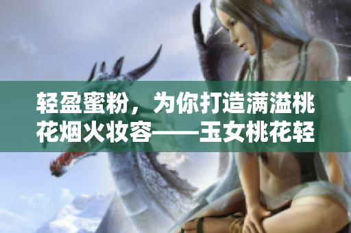 轻盈蜜粉，为你打造满溢桃花烟火妆容——玉女桃花轻蜜粉体验分享