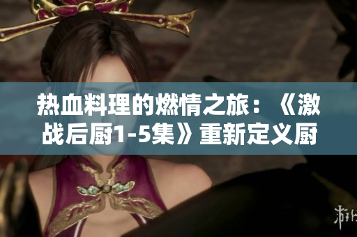 热血料理的燃情之旅：《激战后厨1-5集》重新定义厨艺传奇