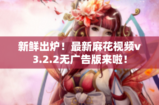 新鲜出炉！最新麻花视频v3.2.2无广告版来啦！