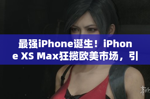 最强iPhone诞生！iPhone XS Max狂揽欧美市场，引领高端手机风潮！