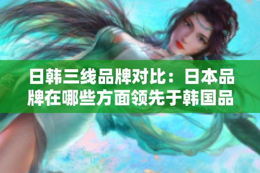 日韩三线品牌对比：日本品牌在哪些方面领先于韩国品牌？