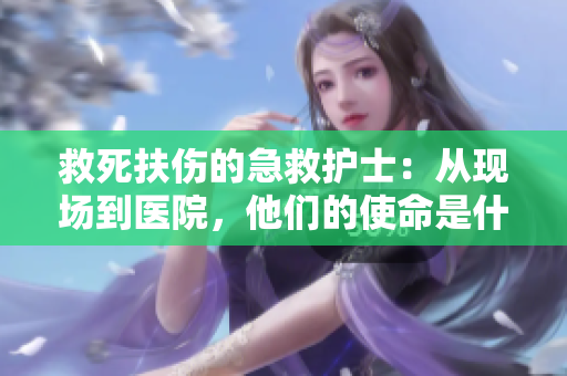 救死扶伤的急救护士：从现场到医院，他们的使命是什么？