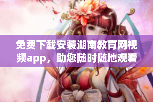 免费下载安装湖南教育网视频app，助您随时随地观看教育资源