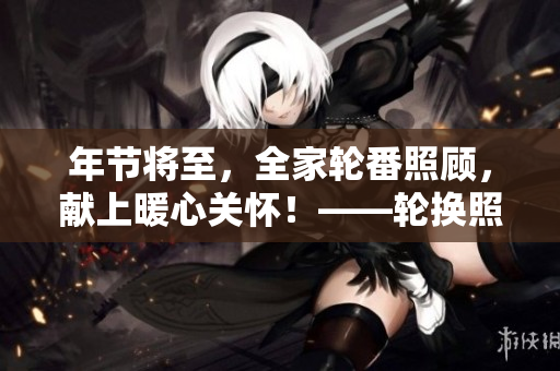 年节将至，全家轮番照顾，献上暖心关怀！——轮换照顾让全家更温暖