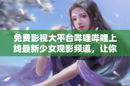 免费影视大平台哔哩哔哩上线最新少女观影频道，让你畅享高清视觉盛宴！