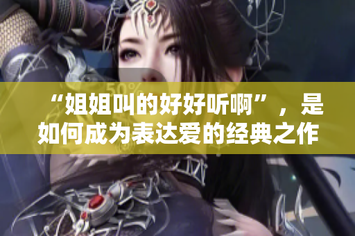 “姐姐叫的好好听啊”，是如何成为表达爱的经典之作？——一段文化传承的历史故事